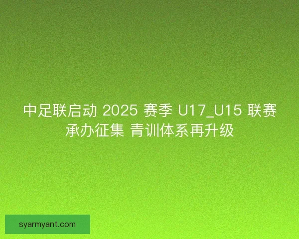 中足联启动 2025 赛季 U17_U15 联赛承办征集 青训体系再升级