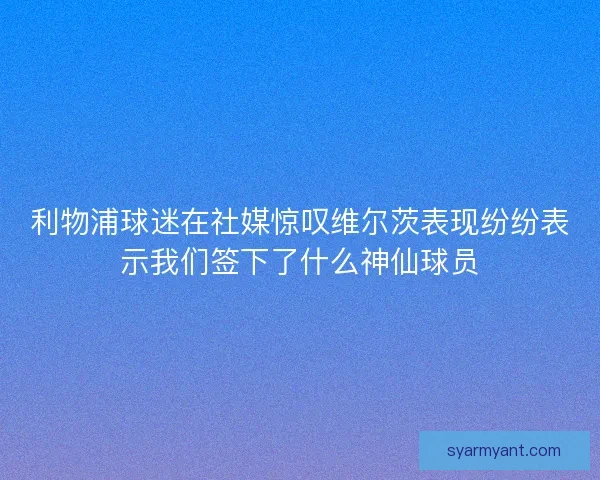 利物浦球迷在社媒惊叹维尔茨表现纷纷表示我们签下了什么神仙球员