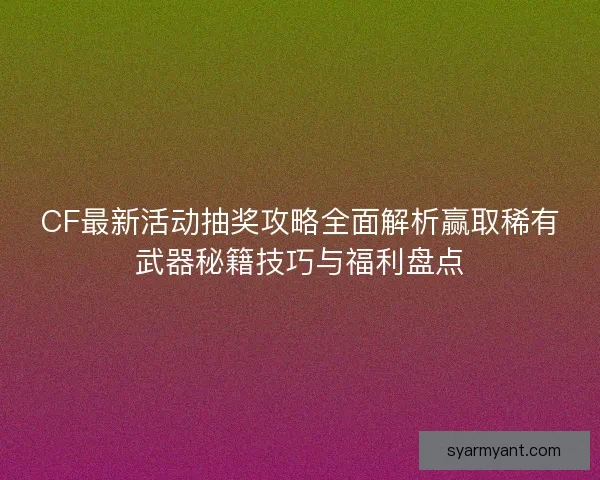 CF最新活动抽奖攻略全面解析赢取稀有武器秘籍技巧与福利盘点
