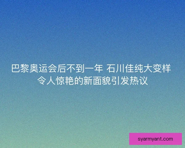 巴黎奥运会后不到一年 石川佳纯大变样 令人惊艳的新面貌引发热议
